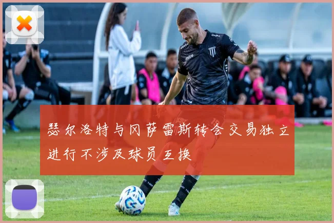 瑟尔洛特与冈萨雷斯转会交易独立进行不涉及球员互换