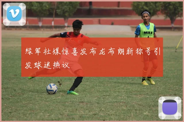绿军社媒惊喜发布龙布朗新称号引发球迷热议
