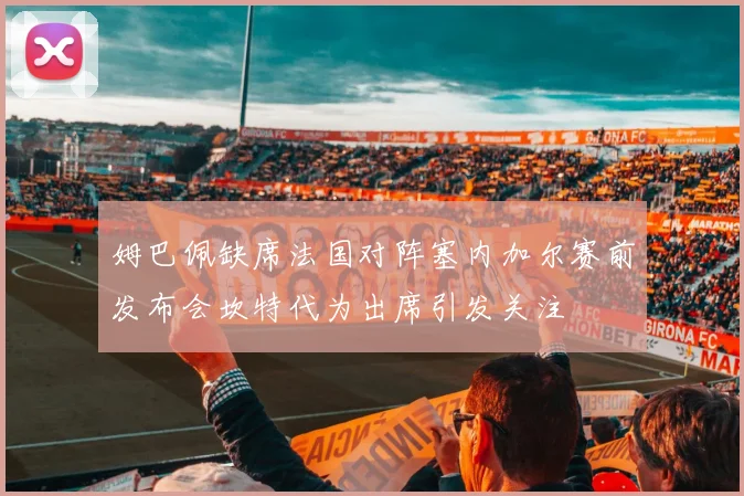 姆巴佩缺席法国对阵塞内加尔赛前发布会坎特代为出席引发关注
