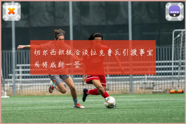 切尔西积极洽谈拉克鲁瓦引援事宜或将成新一签