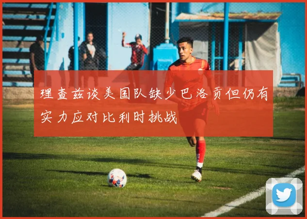 理查兹谈美国队缺少巴洛贡但仍有实力应对比利时挑战