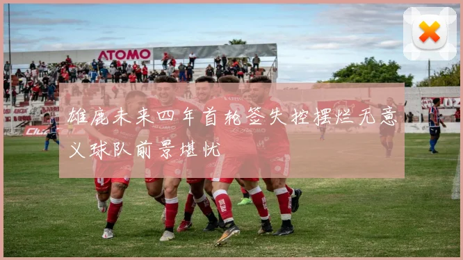 雄鹿未来四年首轮签失控摆烂无意义球队前景堪忧