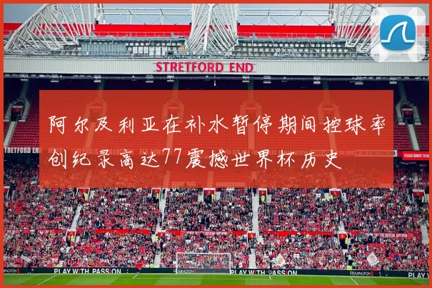 阿尔及利亚在补水暂停期间控球率创纪录高达77震撼世界杯历史
