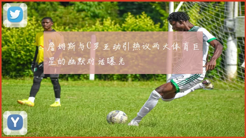 詹姆斯与C罗互动引热议两大体育巨星的幽默对话曝光