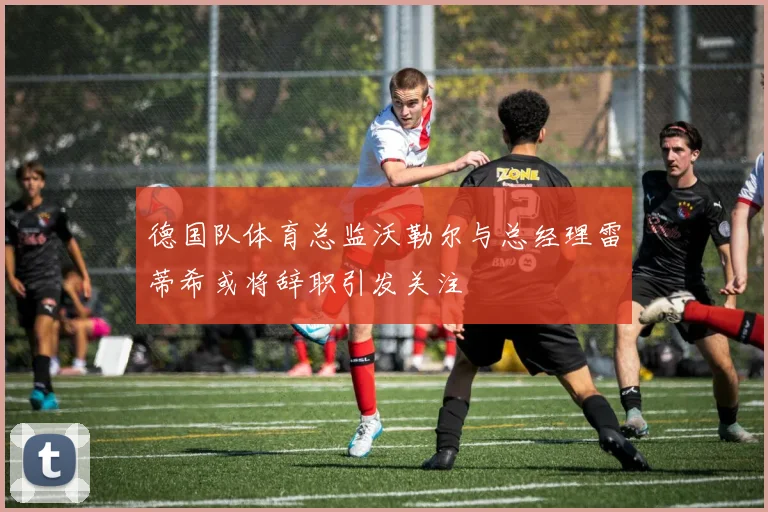 德国队体育总监沃勒尔与总经理雷蒂希或将辞职引发关注